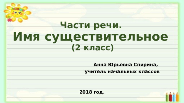 Части речи.  Имя существительное  (2 класс) Анна Юрьевна Спирина, учитель начальных классов   2018 год.
