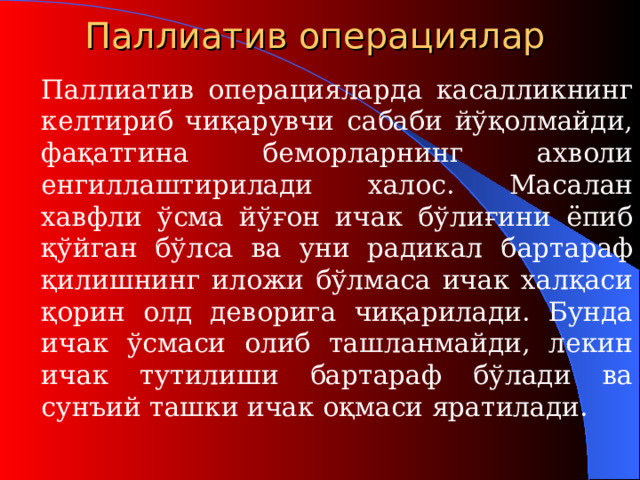 Паллиатив операци ялар   Паллиатив  операци яларда касалликнинг келтириб чиқарувчи сабаби йўқолмайди, фақатгина беморларнинг ахволи енгиллаштирилади халос. Масалан хавфли ўсма йўғон ичак бўлиғини ёпиб қўйган бўлса ва уни радикал б а ртараф қилишнинг иложи бўлмаса ичак халқаси қорин олд деворига чиқарилади. Бунда ичак ўсмаси олиб ташланмайди, лекин ичак тутилиши бартараф бўлади ва сунъий ташки ичак оқмаси яратилади.