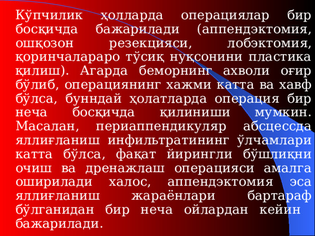 Кўпчилик ҳолларда операциялар бир босқичда бажарилади (аппендэктомия, ошқозон резекция си , лобэктомия , қоринчалараро тўсиқ нуқсонини пластика қилиш ). Агарда беморнинг ахволи оғир бўлиб, операциянинг хажми катта ва хавф бўлса, бунндай ҳолатларда операция бир неча босқичда қилиниши мумкин. Масалан, периаппендикуляр абсцессда яллиғланиш инфильтрат ининг ўлчамлари катта бўлса , фақат йирингли бўшлиқни очиш ва дренажлаш операцияси амалга оширилади халос, аппендэктомия эса яллиғланиш жараёнлари бартараф бўлганидан бир неча ойлардан кейин бажарилади.