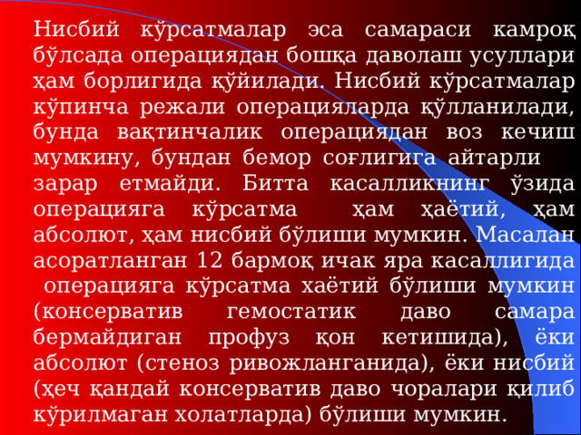 Нисбий кўрсатмалар эса самараси камроқ бўлсада операциядан бошқа даволаш усуллари ҳам борлигида қўйилади. Нисбий кўрсатмалар кўпинча режали операцияларда қўлланилади, бунда вақтинчалик операциядан воз кечиш мумкину, бундан бемор соғлигига айтарли зарар етмайди. Битта касалликнинг ўзида операцияга кўрсатма ҳам ҳаётий, ҳам абсолют, ҳам нисбий бўлиши мумкин. Масалан асоратланган 12 бармоқ ичак яра касаллигида  операцияга кўрсатма хаётий бўлиши мумкин (консерватив гемостатик даво самара бермайдиган профуз қон кетишида) , ёки абсолют (стеноз ривожланганида) , ёки нисбий (ҳеч қандай консерватив даво чоралари қилиб кўрилмаган холатларда) бўлиши мумкин .