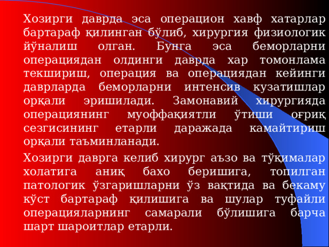 Хозирги даврда эса операцион хавф хатарлар бартараф қилинган бўлиб, хирургия физиологи к йўналиш олган. Бунга эса беморларни операциядан олдинги даврда хар томонлама текшириш, операция ва операциядан кейинги даврларда беморларни интенсив кузатишлар орқали эришилади. Замонавий хирургияда операциянинг муоффақиятли ўтиши оғриқ сезгисининг етарли даражада камайтириш орқали таъминланади.   Хозирги даврга келиб хирург аъзо ва тўқималар холатига аниқ бахо беришига, топилган патологик ўзгаришларни ўз вақтида ва бекаму кўст бартараф қилишига ва шулар туфайли операцияларнинг самарали бўлишига барча шарт шароитлар етарли.