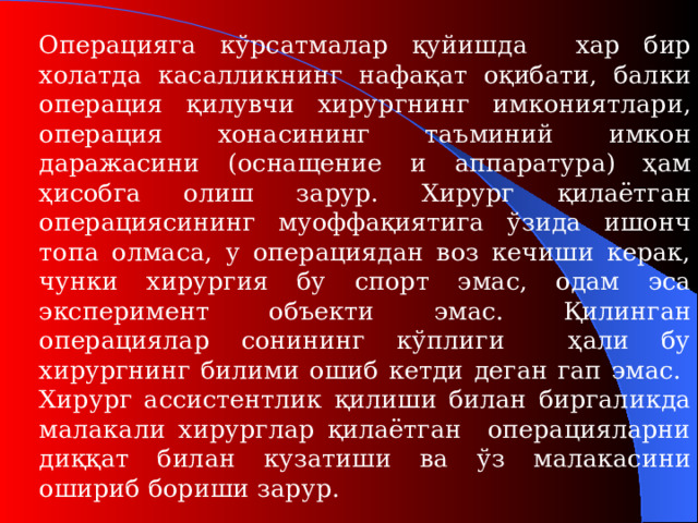 Операцияга кўрсатмалар қуйишда  хар бир холатда касалликнинг нафақат оқибати, балки опер а ция қилувчи хирургнинг имкониятлари, операция хонасининг таъминий имкон даражасини ( оснащение и аппаратур а) ҳам ҳисобга олиш зарур. Хирург қилаётган операциясининг муоффақиятига ўзида ишонч топа олмаса, у операциядан воз кечиши керак, чунки хирургия бу спорт эмас, одам эса эксперимент объекти эмас. Қилинган операциялар сонининг кўплиги ҳали бу хирургнинг билими ошиб кетди деган гап эмас. Хирург ассистентлик қилиши билан биргаликда малакали хирурглар қилаётган операцияларни диққат билан кузатиши ва ўз малакасини ошириб бориши зарур .