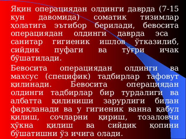 Яқин операциядан олдинги даврда (7-15 кун давомида ) соматик тизимлар ҳолатига эътибор берилади, бевосита операциядан олдинги даврда эса санитар гигиеник ишлов ўтказилиб, сийдик пуфаги ва тўғри ичак бўшатилади.   Бевосита операциядан олдинги ва махсус (специфик) тадбирлар тафовут қилинади. Бевосита операциядан олдинги тадбирлар бир турдалиги ва албатта қилиниши зарурлиги билан фарқланади ва у гигиени к ванна қабул қилиш , сочларни қириш, тозаловчи ҳўкна қилиш ва сийдик қопини бўшатишни ўз ичига олади.