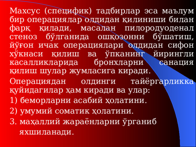 Махсус (сп ецифи к) тадбирлар эса маълум бир операциялар олдидан қилиниши билан фарқ қилади, масалан пилородуоденал стеноз бўлганида ошқозонни бўшатиш, йўғон ичак операциялари олдидан сифон хўкнаси қилиш ва ўпканинг йирингли касалликларида бронхларни санация қилиш шулар жумласига киради.   Операциядан олдинги тайёргарликка қуйидагилар ҳам киради ва улар:   1) беморларни асабий ҳолатини.   2) умумий сомати к ҳолатини.   3. маҳаллий жараёнларни  ўрганиб    яхшиланади.