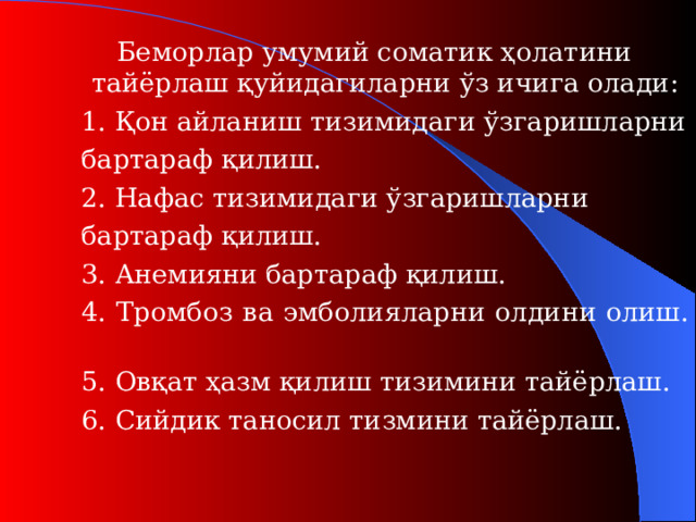 Беморлар умумий соматик ҳолатини тайёрлаш қуйидагиларни ўз ичига олади :  1. Қон айланиш тизимидаги ўзгаришларни   бартараф қилиш.  2. Нафас тизимидаги ўзгаришларни   бартараф қилиш.  3. А неми яни бартараф қилиш .  4. Т ромбоз ва эмболи яларни олдини олиш.   5. Овқат ҳазм қилиш тизимини тайёрлаш.  6. Сийдик таносил тизмини тайёрлаш.