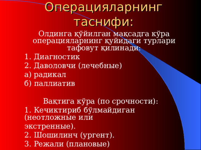 О пераци яларнинг таснифи:  Олдинга қўйилган мақсад г а кўра операцияларнинг қуйидаги турлари тафовут қилинади:  1. Диагностик  2. Даволовчи (лечебн ы е)   а) радикал   б) паллиатив Вақтига кўра (п о срочности ) :  1. Кечиктириб бўлмайдиган (н еотложные или   экстренные ).   2. Шошилинч (ургент) .   3. Режали (п лановые )