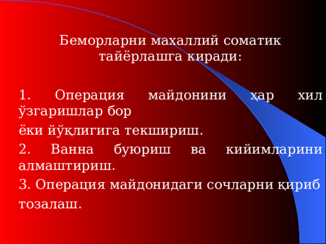 Беморларни махаллий соматик тайёрлашга киради:  1. Операция майдонини ҳар хил ўзгаришлар бор   ёки йўқлигига текшириш.  2. Ванна буюриш ва кийимларини алмаштириш.  3. Операция майдонидаги сочларни қириб   тозалаш.