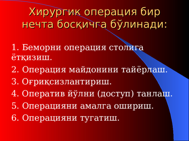 Хирурги к о перация бир нечта босқичга бўлинади:  1. Беморни операция столига ётқизиш.   2. Операция майдонини тайёрлаш .  3. О ғриқсизлантириш .  4. Оператив йўлни ( доступ ) танлаш .  5. О пераци яни амалга ошириш .  6. О пераци яни тугатиш .