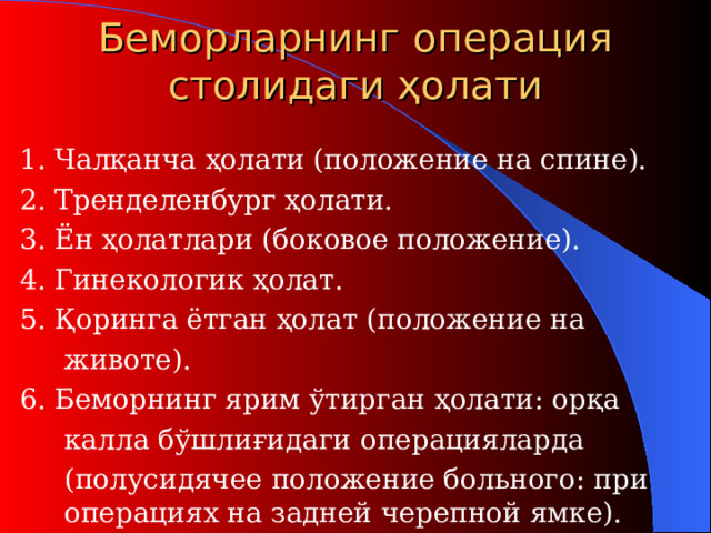 Беморларнинг операция столидаги ҳолати  1. Чалқанча ҳолати (п оложение на спине ) .  2. Тренделенбург ҳолати .  3. Ён ҳолатлари (б оковое положение ) .  4. Гинекологи к ҳолат .  5. Қоринга ётган ҳолат (п оложение на   животе ) .  6. Беморнинг ярим ўтирган ҳолати: орқа   калла бўшлиғидаги операцияларда   (п олусидячее положение больного : при    операциях на задней черепной ямке).