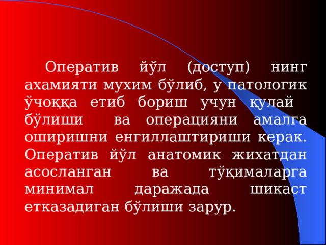 Оператив йўл (дост уп ) нинг ахамияти мухим бўлиб, у патологик ўчоққа етиб бориш учун қулай бўлиши ва операцияни амалга оширишни енгиллаштириши керак. Оператив йўл анатомик жихатдан асосланган ва тўқималарга минимал даражада шикаст етказадиган бўлиши зарур.