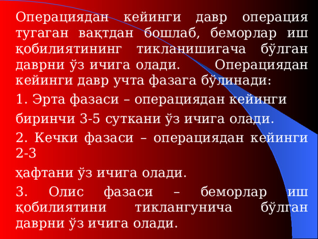 Операциядан кейинги давр операция тугаган вақтдан бошлаб, беморлар иш қобилиятининг тикланишигача бўлган даврни ўз ичига олади.  Операциядан кейинги давр учта фазага бўлинади:  1. Эрта фазаси – операциядан кейинги   биринчи 3-5 сут кани ўз ичига олади.  2. Кечки фаза си – операциядан кейинги 2-3   ҳафтани ўз ичига олади.  3. Олис фаза си – беморлар иш қобилиятини тиклангунича бўлган даврни ўз ичига олади.