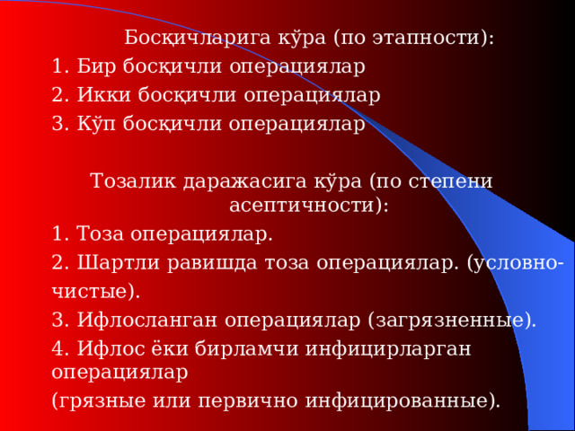 Босқичларига кўра (п о этапности ) :  1. Бир босқичли операци ялар  2. Икки босқичли операци ялар  3. Кўп босқичли операци ялар Тозалик даражасига кўра (п о степени асептичности ) :  1. Тоза операци ялар.  2. Шартли равишда тоза операци ялар. (у словно-   чистые ).  3. Ифлосланган операциялар (з агрязненные ).  4. Ифлос ёки бирламчи инфицирларган операциялар   (г рязные или первично  инфицированные ) .