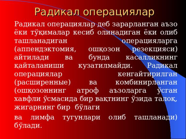 Радикал операци ялар   Радикал  операция лар деб зарарланган аъзо ёки тўқималар кесиб олинадиган ёки олиб ташланадиган операцияларга (аппендэктомия, ошқозон резекция си ) айтилади ва бунда касалликнинг қайталаниши кузатилмайди. Радикал операци ялар кенгайтирилган ( расширенны е) ва комбинир ланган ( ошқозоннинг атроф аъзоларга ўсган хавфли ўсмасида бир вақтнинг ўзида талоқ, жигарнинг бир бўлаги  ва лимфа тугунлари олиб ташланади) бўлади.