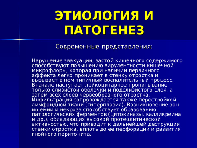 ЭТИОЛОГИЯ И ПАТОГЕНЕЗ Современные представления:  Нарушение эвакуации, застой кишечного содержимого способствуют повышению вирулентности кишечной микрофлоры, которая при наличии первичного аффекта легко проникает в стенку отростка и вызывает в нем типичный воспалительный процесс. Вначале наступает лейкоцитарное пропитывание только слизистой оболочки и подслизистого слоя, а затем всех слоев червеобразного отростка. Инфильтрация сопровождается также перестройкой лимфоидной ткани (гиперплазия). Возникновение зон ишемии и некроза способствует образованию патологических ферментов (цитокиназы, калликреина и др.), обладающих высокой протеолитической активностью, что приводит к дальнейшей деструкции стенки отростка, вплоть до ее перфорации и развития гнойного перитонита.