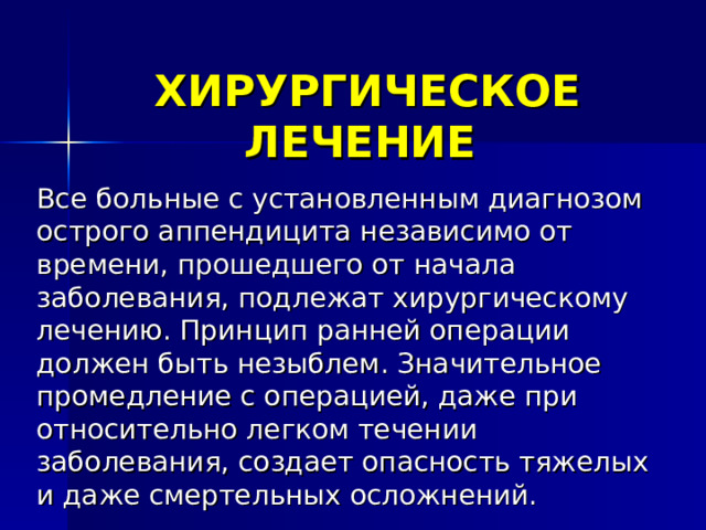 ХИРУРГИЧЕСКОЕ ЛЕЧЕНИЕ  Все больные с установленным диагнозом острого аппендицита независимо от времени, прошедшего от начала заболевания, подлежат хирургическому лечению. Принцип ранней операции должен быть незыблем. Значительное промедление с операцией, даже при относительно легком течении заболевания, создает опасность тяжелых и даже смертельных осложнений.