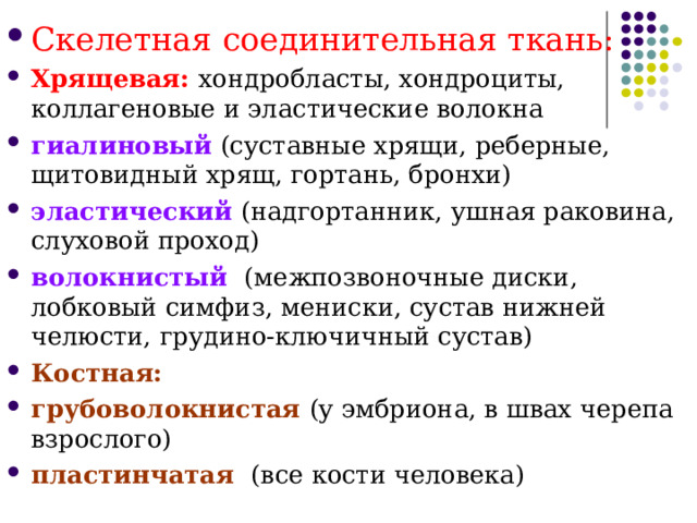 Скелетная соединительная ткань: Хрящевая: хондробласты, хондроциты, коллагеновые и эластические волокна гиалиновый (суставные хрящи, реберные, щитовидный хрящ, гортань, бронхи) эластический (надгортанник, ушная раковина, слуховой проход) волокнистый  (межпозвоночные диски, лобковый симфиз, мениски, сустав нижней челюсти, грудино-ключичный сустав) Костная: грубоволокнистая (у эмбриона, в швах черепа взрослого) пластинчатая  (все кости человека)