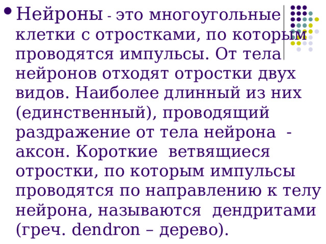 Нейроны - это многоугольные клетки с отростками, по которым проводятся импульсы. От тела нейронов отходят отростки двух видов. Наиболее длинный из них (единственный), проводящий раздражение от тела нейрона - аксон. Короткие ветвящиеся отростки, по которым импульсы проводятся по направлению к телу нейрона, называются дендритами (греч. dendron – дерево).