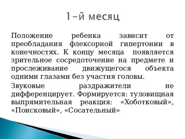 Положение ребенка зависит от преобладания флексорной гипертонии в конечностях. К концу месяца появляется зрительное сосредоточение на предмете и прослеживание движущегося объекта одними глазами без участия головы. Звуковые раздражители не дифференцирует. Формируется: туловищная выпрямительная реакция: «Хоботковый», «Поисковый», «Сосательный»