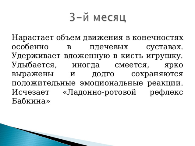 Нарастает объем движения в конечностях особенно в плечевых суставах. Удерживает вложенную в кисть игрушку. Улыбается, иногда смеется, ярко выражены и долго сохраняются положительные эмоциональные реакции. Исчезает «Ладонно-ротовой рефлекс Бабкина»