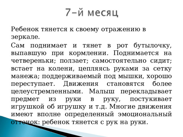 Ребенок тянется к своему отражению в зеркале. Сам поднимает и тянет в рот бутылочку, выпавшую при кормлении. Поднимается на четвереньки; ползает; самостоятельно сидит; встает на колени, цепляясь руками за сетку манежа; поддерживаемый под мышки, хорошо переступает. Движения становятся более целеустремленными. Малыш перекладывает предмет из руки в руку, постукивает игрушкой об игрушку и т.д. Многие движения имеют вполне определенный эмоциональный оттенок: ребенок тянется с рук на руки.