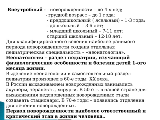 Внеутробный : - новорожденности – до 4-х нед;  - грудной возраст – до 1 года;  - преддошкольный ( ясельный) – 1-3 года;  - дошкольный - 3-6 лет;  - младший школьный – 7-11 лет;  старший школьный – 12-18 лет. Для квалифицированного ведения наиболее ранимого периода новорожденности создана отдельная педиатрическая специальность – «неонатология». Неонатология – раздел педиатрии, изучающий физиологические особенности и болезни детей 1-ого месяца жизни. Выделение неонатологии в самостоятельный раздел педиатрии произошел в 60-е годы XX века. В России выхаживанием новорожденных занимались акушеры, терапевты, хирурги. В 50-е г. в нашей стране для выхаживания недоношенных новорожденных стали создавать стационары. В 70-е годы – появились отделения для лечения новорожденных. Период новорожденности наиболее ответственный и критический этап в жизни человека..