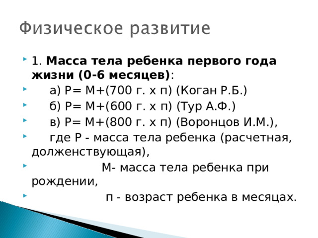 1. Масса тела ребенка первого года жизни (0-6 месяцев) :  а) Р= М+(700 г. х п) (Коган Р.Б.)  б) Р= М+(600 г. х п) (Тур А.Ф.)  в) Р= М+(800 г. х п) (Воронцов И.М.),   где Р - масса тела ребенка (расчетная, долженствующая),     М- масса тела ребенка при рождении,     п - возраст ребенка в месяцах.