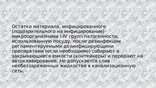 Остатки материала, инфицированного (подозрительного на инфицирование) микроорганизмами I-IV групп патогенности, использованную посуду, после дезинфекции регламентируемыми дезинфицирующими препаратами (если необходимо) собирают в закрывающиеся емкости (контейнеры) и передают на автоклавирование. Не допускается слив необеззараженных жидкостей в канализационную сеть.