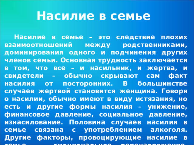 Насилие в семье Насилие в семье – это следствие плохих взаимоотношений между родственниками, доминирования одного и подчинения других членов семьи. Основная трудность заключается в том, что все – и насильник, и жертва, и свидетели – обычно скрывают сам факт насилия от посторонних. В большинстве случаев жертвой становится женщина. Говоря о насилии, обычно имеют в виду истязания, но есть и другие формы насилия – унижение, финансовое давление, социальное давление, изнасилование. Половина случаев насилия в семье связана с употреблением алкоголя. Другие факторы, провоцирующие насилие в семье, — эмоциональное перенапряжение, финансовые трудности, болезнь. Риск насилия возрастает во время беременности.