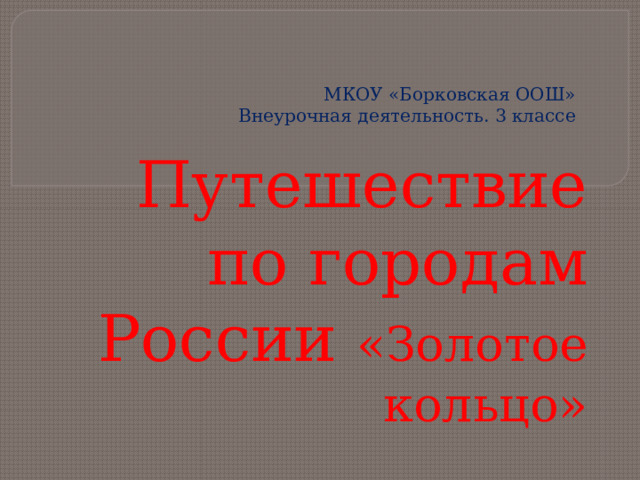 МКОУ «Борковская ООШ»  Внеурочная деятельность. 3 классе   Путешествие по городам России «Золотое кольцо»