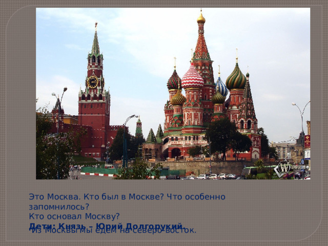 Это Москва. Кто был в Москве? Что особенно запомнилось?  Кто основал Москву? Дети: Князь – Юрий Долгорукий.  Из Москвы мы едем на северо-восток.