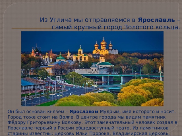 Из Углича мы отправляемся в Ярославль – самый крупный город Золотого кольца. Он был основан князем – Ярославом Мудрым, имя которого и носит. Город тоже стоит на Волге. В центре города мы видим памятник Фёдору Григорьевичу Волкову. Этот замечательный человек создал в Ярославле первый в России общедоступный театр. Из памятников старины известны: церковь Ильи Пророка, Владимирская церковь, Святые ворота.