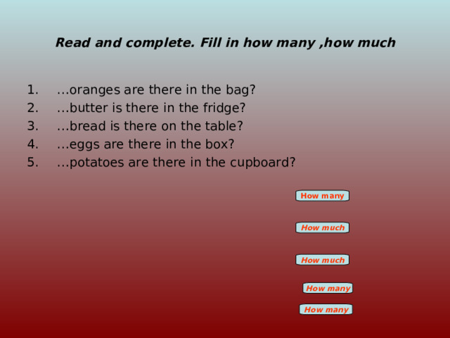 Read and complete. Fill in how many ,how much … oranges are there in the bag? … butter is there in the fridge? … bread is there on the table? … eggs are there in the box? … potatoes are there in the cupboard? How many How much How much How many How many