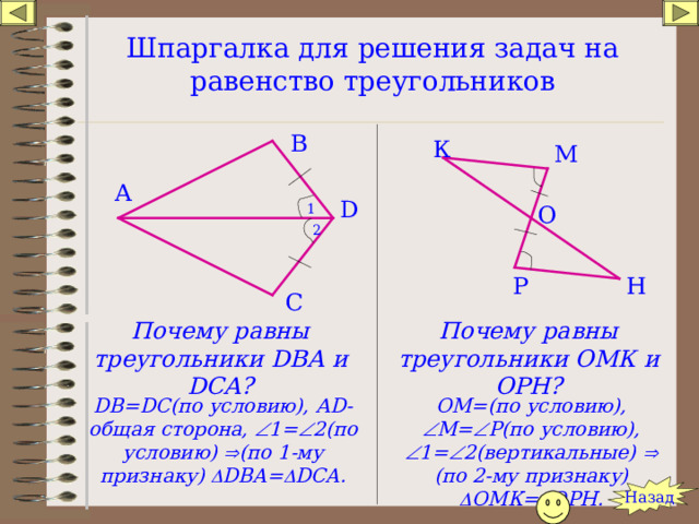 Шпаргалка для решения задач на равенство треугольников В К М А D 1 О 2 Н Р С Почему равны треугольники ОМК и ОРН? Почему равны треугольники DB А и DCA ? DB = DC (по условию), А D - общая сторона,  1=  2(по условию)  (по 1-му признаку)  DBA=  DCA .  ОМ=(по условию),  М=  Р(по условию),  1=  2(вертикальные)  (по 2-му признаку)  ОМК =  ОРН.  Назад