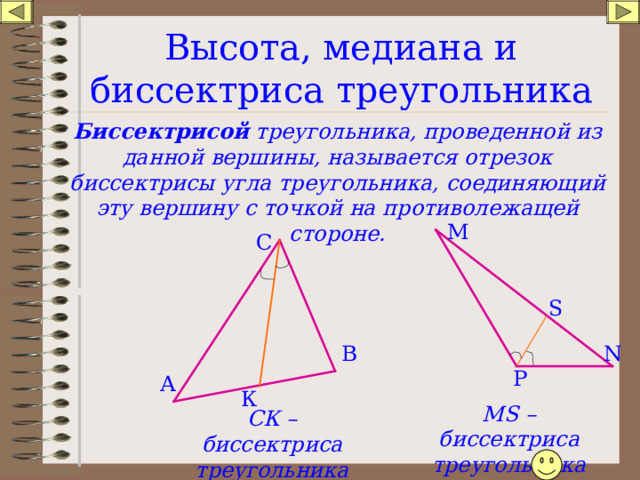 Высота, медиана и биссектриса треугольника Биссектрисой треугольника, проведенной из данной вершины, называется отрезок биссектрисы угла треугольника, соединяющий эту вершину с точкой на противолежащей стороне. М С S N В P А К MS – биссектриса треугольника РМ N СК – биссектриса треугольника АВС