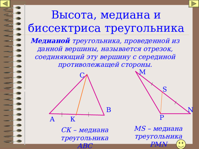 Высота, медиана и биссектриса треугольника Медианой треугольника, проведенной из данной вершины, называется отрезок, соединяющий эту вершину с серединой противолежащей стороны. М С S N В P К А MS – медиана треугольника РМ N СК – медиана треугольника АВС
