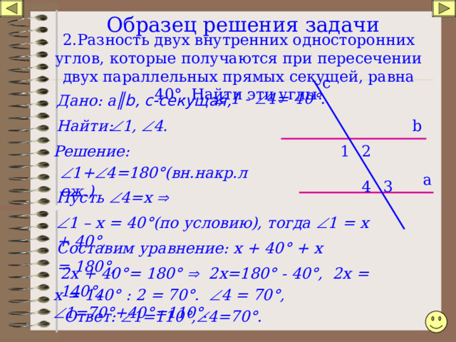 Образец решения задачи    2.Разность двух внутренних односторонних углов, которые получаются при пересечении двух параллельных прямых секущей, равна 40 ° . Найти эти углы . c   1 -  4= 40 ° . а ║ b , с-секущая, Дано: Найти:  1,  4. b 2 1 Решение:  1+  4=180 ° (вн.накр.леж.) а 3 4 Пусть  4=х    1 – х = 40 ° (по условию), тогда  1 = х + 40 ° , Составим уравнение: х + 40 ° + х = 180 ° , 2х + 40 ° = 180 °   2х=180 ° - 40 ° , 2х = 140 ° , х = 140 ° : 2 = 70 ° .  4 = 70 ° ,  1=70 ° +40 ° =110 ° . Ответ:  1=110 ° ,  4=70 ° .