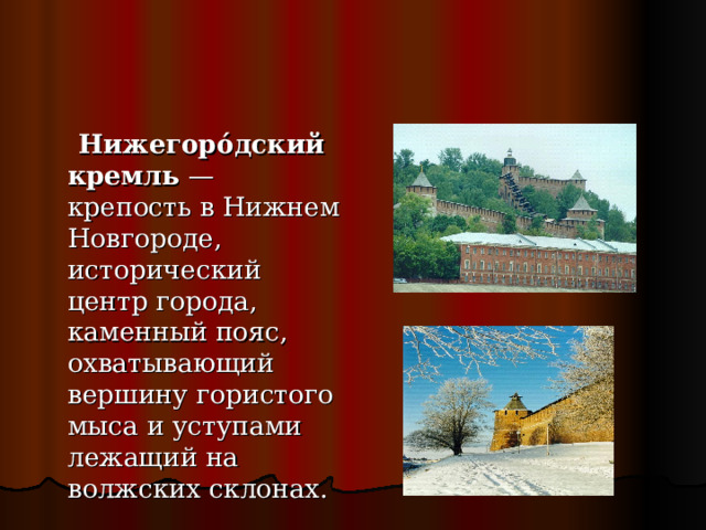 Нижегоро́дский кремль  — крепость в Нижнем Новгороде, исторический центр города, каменный пояс, охватывающий вершину гористого мыса и уступами лежащий на волжских склонах.