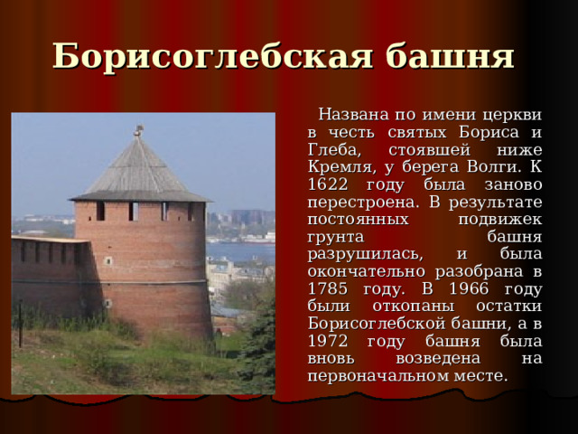 Борисоглебская башня  Названа по имени церкви в честь святых Бориса и Глеба , стоявшей ниже Кремля, у берега Волги. К 1622 году была заново перестроена. В результате постоянных подвижек грунта башня разрушилась, и была окончательно разобрана в 1785 году. В 1966 году были откопаны остатки Борисоглебской башни, а в 1972 году башня была вновь возведена на первоначальном месте.