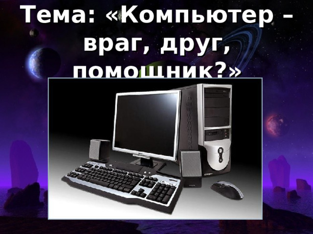 Тема: «Компьютер – враг, друг, помощник?»
