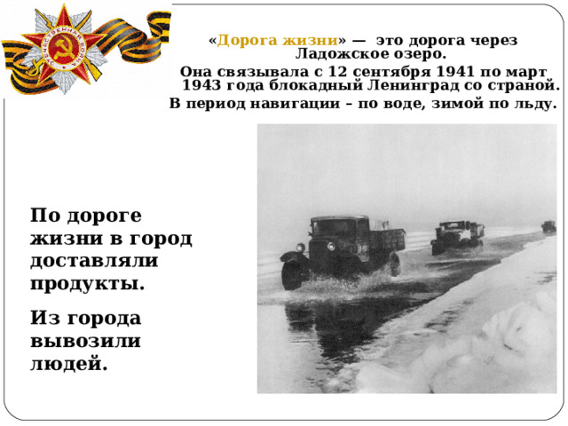 « Дорога жизни » — это дорога через Ладожское озеро. Она связывала с 12 сентября 1941 по март 1943 года блокадный Ленинград со страной. В период навигации – по воде, зимой по льду. По дороге жизни в город доставляли продукты. Из города вывозили людей.