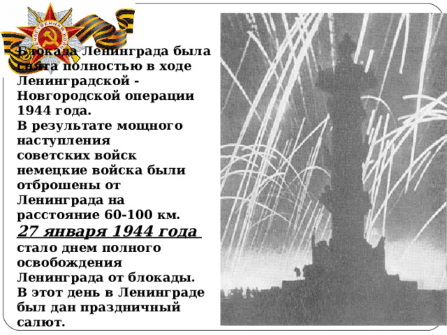 Блокада Ленинграда была снята полностью в ходе Ленинградской ‑ Новгородской операции 1944 года. В результате мощного наступления советских войск немецкие войска были отброшены от Ленинграда на расстояние 60‑100 км. 27 января 1944 года стало днем полного освобождения Ленинграда от блокады. В этот день в Ленинграде был дан праздничный салют.