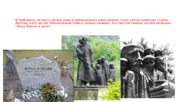 В Треблинке, на месте лагеря смерти немедленного уничтожения, стоит сейчас памятник Строму Доктору и его детям, убитым фашистами в газовых камерах. Это простой камень, на нем написано: «Януш Корчак и дети».