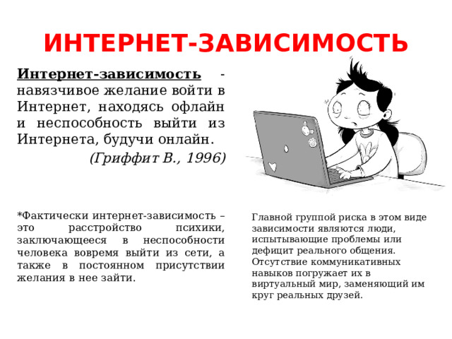 ИНТЕРНЕТ-ЗАВИСИМОСТЬ Интернет-зависимость - навязчивое желание войти в Интернет, находясь офлайн и неспособность выйти из Интернета, будучи онлайн. (Гриффит В., 1996) *Фактически интернет-зависимость – это расстройство психики, заключающееся в неспособности человека вовремя выйти из сети, а также в постоянном присутствии желания в нее зайти. Главной группой риска в этом виде зависимости являются люди, испытывающие проблемы или дефицит реального общения. Отсутствие коммуникативных навыков погружает их в виртуальный мир, заменяющий им круг реальных друзей.