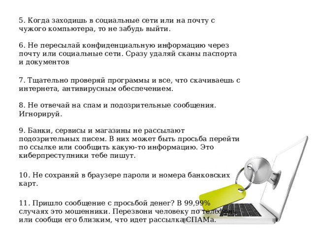 5. Когда заходишь в социальные сети или на почту с чужого компьютера, то не забудь выйти.   6. Не пересылай конфиденциальную информацию через почту или социальные сети. Сразу удаляй сканы паспорта и документов   7. Тщательно проверяй программы и все, что скачиваешь с интернета, антивирусным обеспечением.   8. Не отвечай на спам и подозрительные сообщения. Игнорируй.   9. Банки, сервисы и магазины не рассылают подозрительных писем. В них может быть просьба перейти по ссылке или сообщить какую-то информацию. Это киберпреступники тебе пишут. 10. Не сохраняй в браузере пароли и номера банковских карт. 11. Пришло сообщение с просьбой денег? В 99,99% случаях это мошенники. Перезвони человеку по телефону или сообщи его близким, что идет рассылка СПАМа.