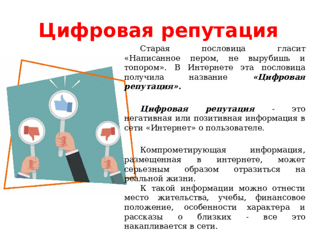 Цифровая репутация Старая пословица гласит «Написанное пером, не вырубишь и топором». В Интернете эта пословица получила название «Цифровая репутация». Цифровая репутация - это негативная или позитивная информация в сети «Интернет» о пользователе. Компрометирующая информация, размещенная в интернете, может серьезным образом отразиться на реальной жизни. К такой информации можно отнести место жительства, учебы, финансовое положение, особенности характера и рассказы о близких - все это накапливается в сети. «Цифровая репутация» - это имидж, который формируется из информации в интернете.