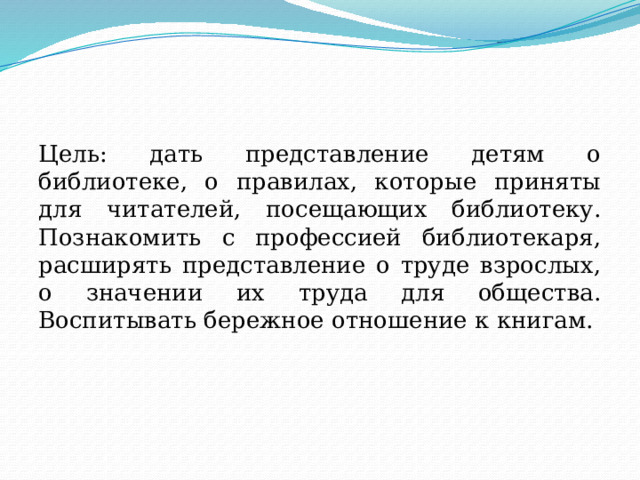 Цель: дать представление детям о библиотеке, о правилах, которые приняты для читателей, посещающих библиотеку. Познакомить с профессией библиотекаря, расширять представление о труде взрослых, о значении их труда для общества. Воспитывать бережное отношение к книгам.