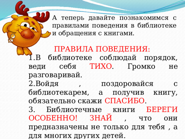 А теперь давайте познакомимся с правилами поведения в библиотеке и обращения с книгами. ПРАВИЛА ПОВЕДЕНИЯ: 1.В библиотеке соблюдай порядок, веди себя ТИХО . Громко не разговаривай. 2.Войдя , поздоровайся с библиотекарем, а получив книгу, обязательно скажи СПАСИБО . 3. Библиотечные книги БЕРЕГИ ОСОБЕННО! ЗНАЙ , что они предназначены не только для тебя , а для многих других детей.