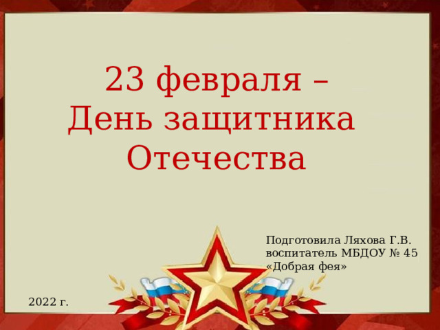 23 февраля – День защитника Отечества Подготовила Ляхова Г.В. воспитатель МБДОУ № 45 «Добрая фея» 2022 г.