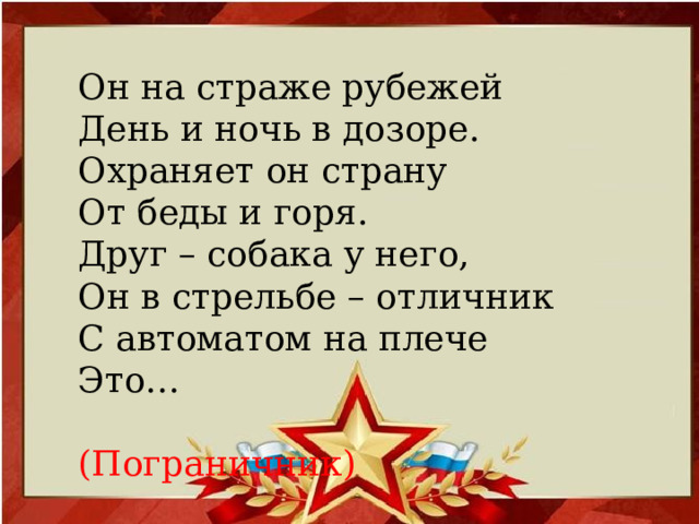 Он на страже рубежей День и ночь в дозоре. Охраняет он страну От беды и горя. Друг – собака у него, Он в стрельбе – отличник С автоматом на плече Это…  (Пограничник)