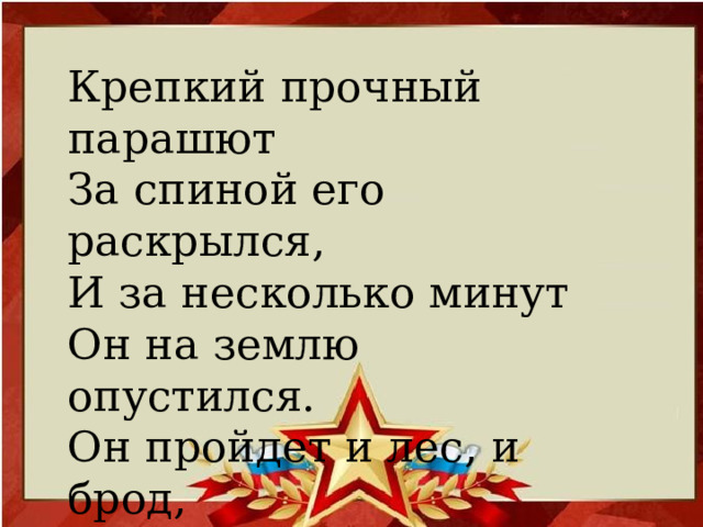 Крепкий прочный парашют  За спиной его раскрылся,  И за несколько минут  Он на землю опустился.  Он пройдет и лес, и брод,  Но противника найдет.    (Десантник)